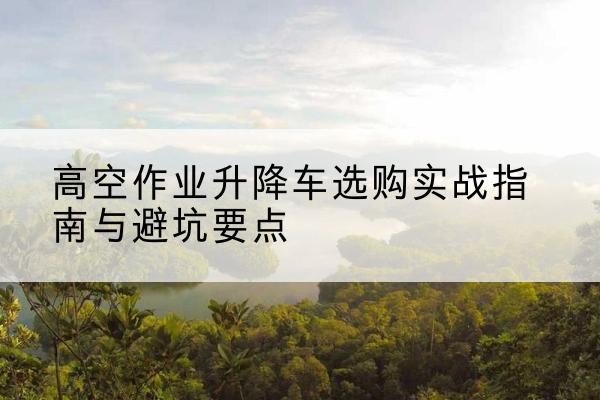 独山子升降车怎么选-高空作业升降车选购实战指南与避坑要点