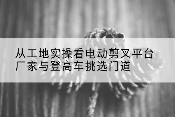 独山子电动剪叉升降平台厂家-从工地实操看电动剪叉平台厂家与登高车挑选门道