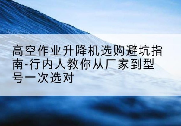 独山子升降平台厂家-高空作业升降机选购避坑指南-行内人教你从厂家到型号一次选对