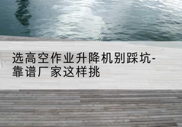 独山子剪叉式升降机厂家-选高空作业升降机别踩坑-靠谱厂家这样挑