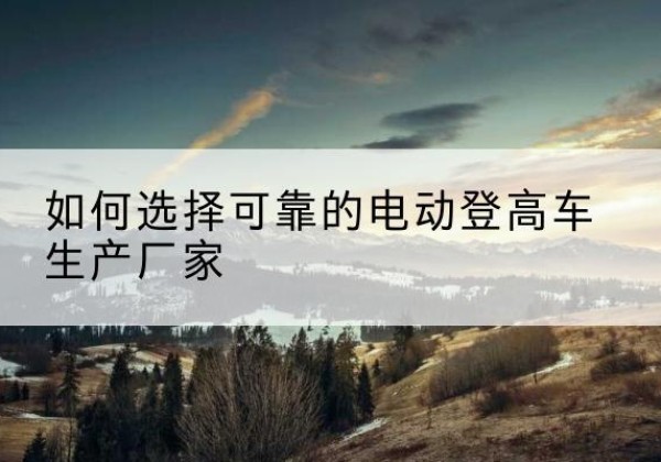 独山子电动登高车厂家-如何选择可靠的电动登高车生产厂家