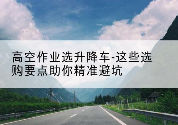 独山子升降车厂家-高空作业选升降车-这些选购要点助你*避坑