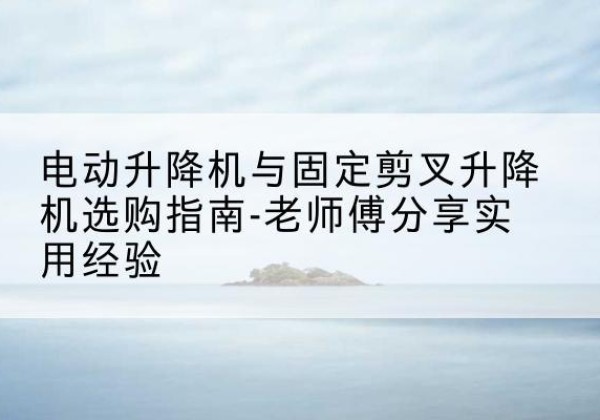 独山子电动升降机怎么选-电动升降机与固定剪叉升降机选购指南-老师傅分享实用经验