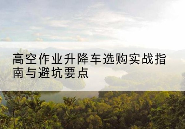 独山子升降车怎么选-高空作业升降车选购实战指南与避坑要点