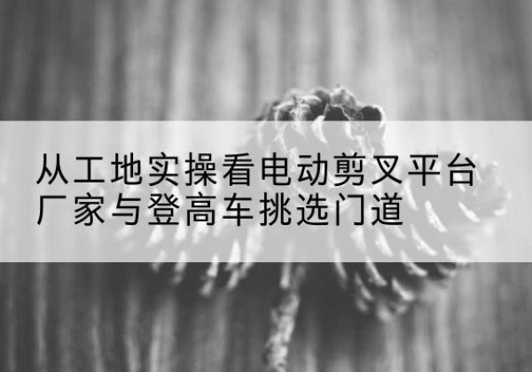 独山子电动剪叉升降平台厂家-从工地实操看电动剪叉平台厂家与登高车挑选门道