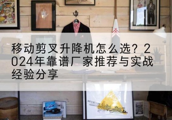 独山子升降平台厂家推荐-移动剪叉升降机怎么选？2024年靠谱厂家推荐与实战经验分享